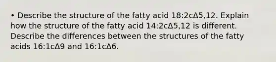 • Describe the structure of the fatty acid 18:2cΔ5,12. Explain how the structure of the fatty acid 14:2cΔ5,12 is different. Describe the differences between the structures of the fatty acids 16:1cΔ9 and 16:1cΔ6.