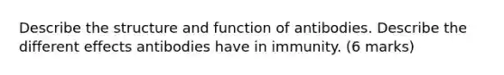 Describe the structure and function of antibodies. Describe the different effects antibodies have in immunity. (6 marks)