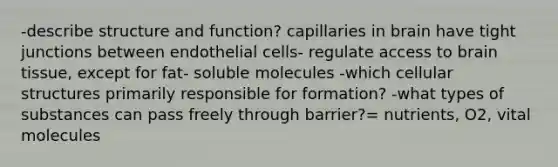 -describe structure and function? capillaries in brain have tight junctions between endothelial cells- regulate access to brain tissue, except for fat- soluble molecules -which cellular structures primarily responsible for formation? -what types of substances can pass freely through barrier?= nutrients, O2, vital molecules