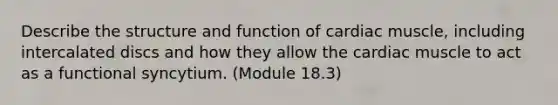 Describe the structure and function of cardiac muscle, including intercalated discs and how they allow the cardiac muscle to act as a functional syncytium. (Module 18.3)