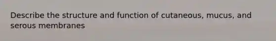 Describe the structure and function of cutaneous, mucus, and serous membranes