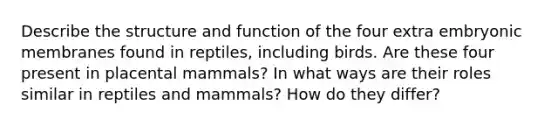 Describe the structure and function of the four extra embryonic membranes found in reptiles, including birds. Are these four present in placental mammals? In what ways are their roles similar in reptiles and mammals? How do they differ?