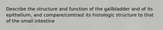 Describe the structure and function of the gallbladder and of its epithelium, and compare/contrast its histologic structure to that of the small intestine