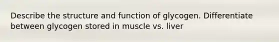 Describe the structure and function of glycogen. Differentiate between glycogen stored in muscle vs. liver