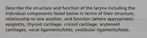 Describe the structure and function of the larynx including the individual components listed below in terms of their structure, relationship to one another, and function (where appropriate): epiglottis, thyroid cartilage, cricoid cartilage, arytenoid cartilages, vocal ligaments/folds, vestibular ligaments/folds.