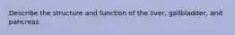 Describe the structure and function of the liver, gallbladder, and pancreas.