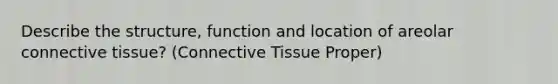 Describe the structure, function and location of areolar connective tissue? (Connective Tissue Proper)