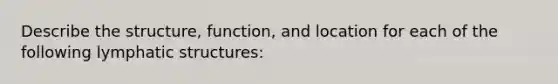 Describe the structure, function, and location for each of the following lymphatic structures: