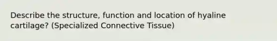 Describe the structure, function and location of hyaline cartilage? (Specialized Connective Tissue)