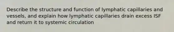 Describe the structure and function of lymphatic capillaries and vessels, and explain how lymphatic capillaries drain excess ISF and return it to systemic circulation