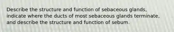 Describe the structure and function of sebaceous glands, indicate where the ducts of most sebaceous glands terminate, and describe the structure and function of sebum.