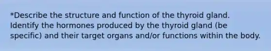 *Describe the structure and function of the thyroid gland. Identify the hormones produced by the thyroid gland (be specific) and their target organs and/or functions within the body.