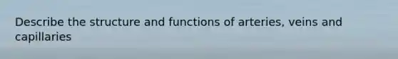 Describe the structure and functions of arteries, veins and capillaries