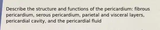 Describe the structure and functions of the pericardium: fibrous pericardium, serous pericardium, parietal and visceral layers, pericardial cavity, and the pericardial fluid