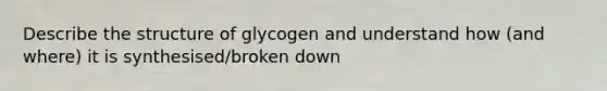 Describe the structure of glycogen and understand how (and where) it is synthesised/broken down