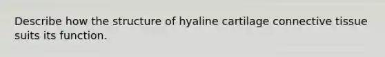 Describe how the structure of hyaline cartilage connective tissue suits its function.