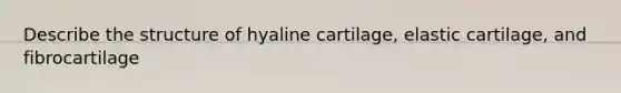 Describe the structure of hyaline cartilage, elastic cartilage, and fibrocartilage