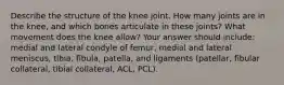 Describe the structure of the knee joint. How many joints are in the knee, and which bones articulate in these joints? What movement does the knee allow? Your answer should include: medial and lateral condyle of femur, medial and lateral meniscus, tibia, fibula, patella, and ligaments (patellar, fibular collateral, tibial collateral, ACL, PCL).