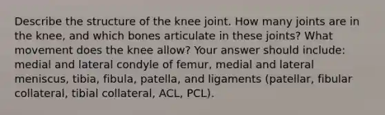 Describe the structure of the knee joint. How many joints are in the knee, and which bones articulate in these joints? What movement does the knee allow? Your answer should include: medial and lateral condyle of femur, medial and lateral meniscus, tibia, fibula, patella, and ligaments (patellar, fibular collateral, tibial collateral, ACL, PCL).