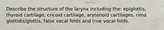 Describe the structure of the larynx including the: epiglottis, thyroid cartilage, cricoid cartilage, arytenoid cartilages, rima glottidis/glottis, false vocal folds and true vocal folds.