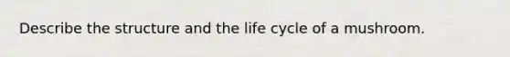 Describe the structure and the life cycle of a mushroom.