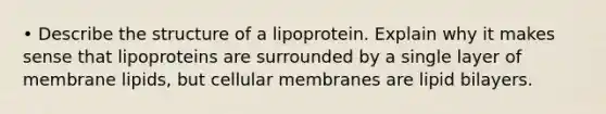 • Describe the structure of a lipoprotein. Explain why it makes sense that lipoproteins are surrounded by a single layer of membrane lipids, but cellular membranes are lipid bilayers.