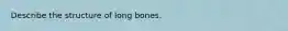 Describe the structure of long bones.