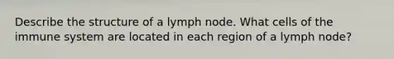 Describe the structure of a lymph node. What cells of the immune system are located in each region of a lymph node?