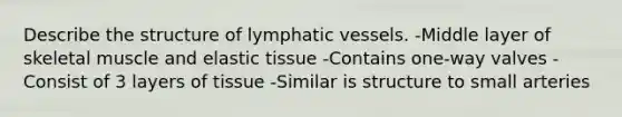 Describe the structure of lymphatic vessels. -Middle layer of skeletal muscle and elastic tissue -Contains one-way valves -Consist of 3 layers of tissue -Similar is structure to small arteries