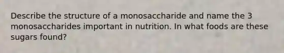 Describe the structure of a monosaccharide and name the 3 monosaccharides important in nutrition. In what foods are these sugars found?