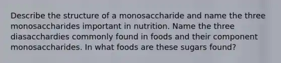 Describe the structure of a monosaccharide and name the three monosaccharides important in nutrition. Name the three diasacchardies commonly found in foods and their component monosaccharides. In what foods are these sugars found?