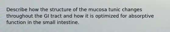 Describe how the structure of the mucosa tunic changes throughout the GI tract and how it is optimized for absorptive function in <a href='https://www.questionai.com/knowledge/kt623fh5xn-the-small-intestine' class='anchor-knowledge'>the small intestine</a>.