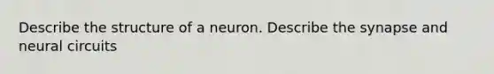 Describe the structure of a neuron. Describe the synapse and neural circuits