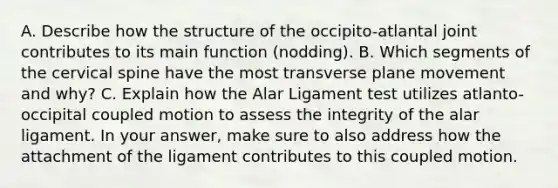 A. Describe how the structure of the occipito-atlantal joint contributes to its main function (nodding). B. Which segments of the cervical spine have the most transverse plane movement and why? C. Explain how the Alar Ligament test utilizes atlanto-occipital coupled motion to assess the integrity of the alar ligament. In your answer, make sure to also address how the attachment of the ligament contributes to this coupled motion.