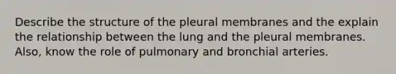 Describe the structure of the pleural membranes and the explain the relationship between the lung and the pleural membranes. Also, know the role of pulmonary and bronchial arteries.