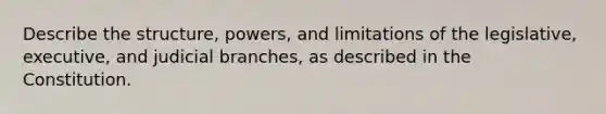 Describe the structure, powers, and limitations of the legislative, executive, and judicial branches, as described in the Constitution.