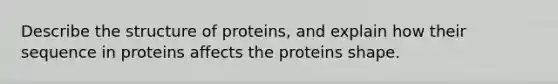 Describe the structure of proteins, and explain how their sequence in proteins affects the proteins shape.