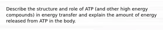 Describe the structure and role of ATP (and other high energy compounds) in energy transfer and explain the amount of energy released from ATP in the body.