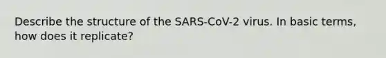 Describe the structure of the SARS-CoV-2 virus. In basic terms, how does it replicate?