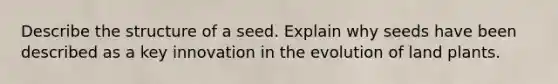 Describe the structure of a seed. Explain why seeds have been described as a key innovation in the evolution of land plants.