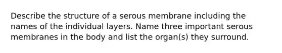 Describe the structure of a serous membrane including the names of the individual layers. Name three important serous membranes in the body and list the organ(s) they surround.