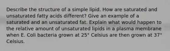 Describe the structure of a simple lipid. How are saturated and unsaturated fatty acids different? Give an example of a saturated and an unsaturated fat. Explain what would happen to the relative amount of unsaturated lipids in a plasma membrane when E. Coli bacteria grown at 25° Celsius are then grown at 37° Celsius.