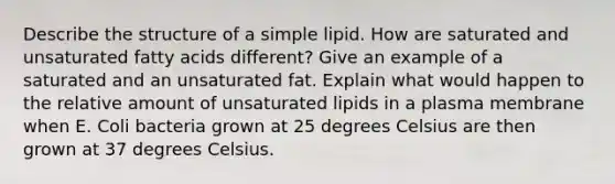 Describe the structure of a simple lipid. How are saturated and unsaturated fatty acids different? Give an example of a saturated and an unsaturated fat. Explain what would happen to the relative amount of unsaturated lipids in a plasma membrane when E. Coli bacteria grown at 25 degrees Celsius are then grown at 37 degrees Celsius.