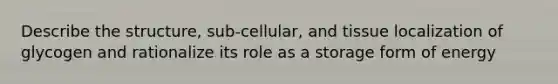 Describe the structure, sub-cellular, and tissue localization of glycogen and rationalize its role as a storage form of energy