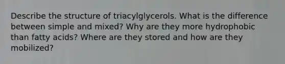 Describe the structure of triacylglycerols. What is the difference between simple and mixed? Why are they more hydrophobic than fatty acids? Where are they stored and how are they mobilized?