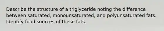 Describe the structure of a triglyceride noting the difference between saturated, monounsaturated, and polyunsaturated fats. Identify food sources of these fats.