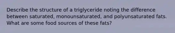 Describe the structure of a triglyceride noting the difference between saturated, monounsaturated, and polyunsaturated fats. What are some food sources of these fats?