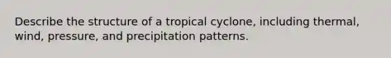 Describe the structure of a tropical cyclone, including thermal, wind, pressure, and precipitation patterns.