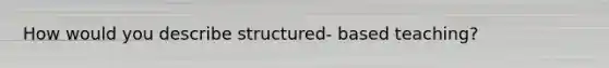 How would you describe structured- based teaching?