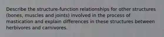 Describe the structure-function relationships for other structures (bones, muscles and joints) involved in the process of mastication and explain differences in these structures between herbivores and carnivores.